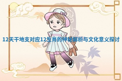 12天干地支对应12生肖的神秘解析与文化意义探讨 12天干地支对应12生肖的神秘解析与文化意义探讨