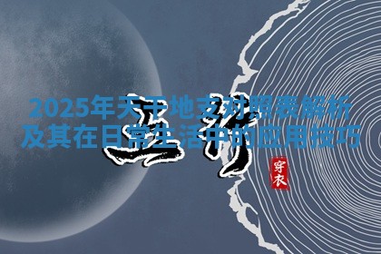 2025年天干地支对照表解析及其在日常生活中的应用技巧 2025年天干地支对照表解析及其在日常生活中的应用技巧