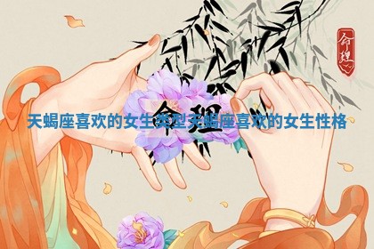 天蝎座喜欢的女生类型 天蝎座喜欢的女生性格