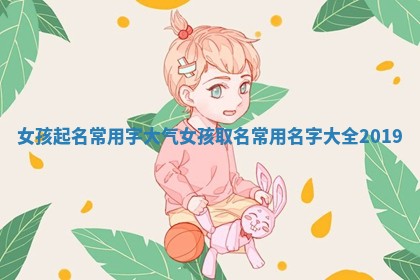 女孩起名常用字大气 女孩取名常用名字大全2019 女孩起名常用字大气 女孩取名常用名字大全2019