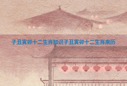 子丑寅卯十二生肖知识 子丑寅卯十二生肖来历
