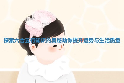 探索六合五行知识的奥秘助你提升运势与生活质量