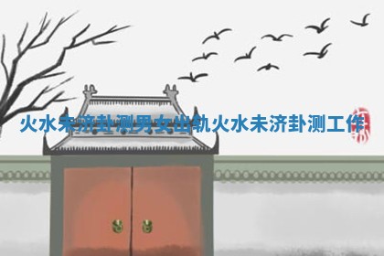 火水未济卦测男女出轨_火水未济卦测工作
