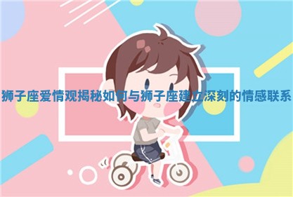 狮子座爱情观揭秘 如何与狮子座建立深刻的情感联系