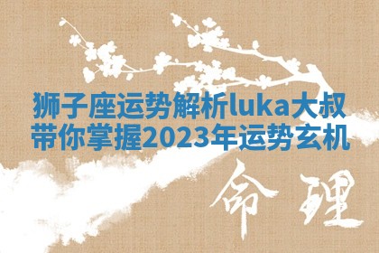 狮子座运势解析luka大叔带你掌握2023年运势玄机